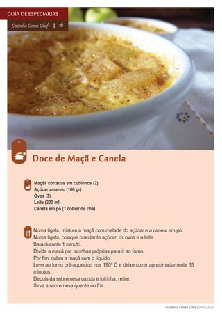 GUIA DE ESPECIARIAS
Cozinha Como Chef

16

Doce de Maçã e Canela
Maçãs cortadas em cubinhos (2)
Açúcar amarelo (100 gr)
Ovos (3)
Leite (200 ml)
Canela em pó (1 colher de chá)

Numa tigela, misture a maçã com metade do açúcar e a canela em pó.
Numa tigela, coloque o restante açúcar, os ovos e o leite.
Bata durante 1 minuto.
Divida a maçã por tacinhas próprias para ir ao forno.
Por fim, cubra a maçã com o líquido.
Leve ao forno pré-aquecido nos 190º C e deixe cozer aproximadamente 15
minutos.
Depois da sobremesa cozida e loirinha, retire.
Sirva a sobremesa quente ou fria.

COZINHA COMO CHEF ESPECIARIAS

 