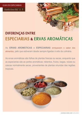 GUIA DE ESPECIARIAS
Cozinha Como Chef

3

DIFERENÇAS ENTRE
ESPECIARIAS & ERVAS AROMÁTICAS
As ERVAS AROMÁTICAS e ESPECIARIAS enriquecem o sabor dos
alimentos, pelo que estiveram desde sempre ligadas à arte da culinária.
As ervas aromáticas são folhas de plantas frescas ou secas, enquanto que
as especiarias são as partes aromáticas: rebentos, frutos, bagas, raízes ou
cascas normalmente secas, provenientes de plantas oriundas das regiões
tropicais.

COZINHA COMO CHEF ESPECIARIAS

 