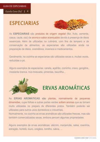 GUIA DE ESPECIARIAS
Cozinha Como Chef

4

ESPECIARIAS
As ESPECIARIAS são produtos de origem vegetal (flor, fruto, semente,
casca, caule, raiz) de aroma e sabor acentuados devido à presença de óleos
essenciais. Além de utilizadas na culinária, com fins de tempero e de
conservação de alimentos, as especiarias são utilizadas ainda na
preparação de óleos, cosméticos, incensos e medicamentos.
Geralmente, na cozinha as especiarias são utilizadas secas e, muitas vezes,
reduzidas a pó.
Alguns exemplos de especiarias: canela, açafrão, cominho, cravo, gengibre,
mostarda branca, noz-moscada, pimentas, baunilha...

ERVAS AROMÁTICAS
As ERVAS AROMÁTICAS são plantas, normalmente de pequenas
dimensões, cujas folhas e outras partes verdes soltam aromas que as tornam
muito utilizadas no preparo de diferentes pratos. Também poderão ser
utilizadas para outros usos domésticos e industriais.
Normalmente, na cozinha as ervas aromáticas são utilizadas frescas, mas são
também comercializadas secas, embora percam algumas propriedades.
Alguns exemplos de ervas aromáticas: alecrim, manjericão, salsa, coentros,
estragão, hortelã, louro, oregãos, tomilho, sálvia, ...
COZINHA COMO CHEF ESPECIARIAS

 