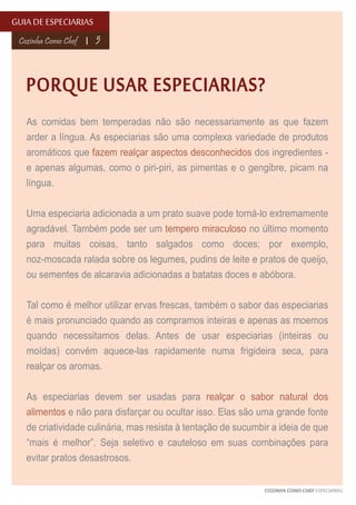GUIA DE ESPECIARIAS
Cozinha Como Chef

5

PORQUE USAR ESPECIARIAS?
As comidas bem temperadas não são necessariamente as que fazem
arder a língua. As especiarias são uma complexa variedade de produtos
aromáticos que fazem realçar aspectos desconhecidos dos ingredientes e apenas algumas, como o piri-piri, as pimentas e o gengibre, picam na
língua.
Uma especiaria adicionada a um prato suave pode torná-lo extremamente
agradável. Também pode ser um tempero miraculoso no último momento
para muitas coisas, tanto salgados como doces; por exemplo,
noz-moscada ralada sobre os legumes, pudins de leite e pratos de queijo,
ou sementes de alcaravia adicionadas a batatas doces e abóbora.
Tal como é melhor utilizar ervas frescas, também o sabor das especiarias
é mais pronunciado quando as compramos inteiras e apenas as moemos
quando necessitamos delas. Antes de usar especiarias (inteiras ou
moídas) convém aquece-las rapidamente numa frigideira seca, para
realçar os aromas.
As especiarias devem ser usadas para realçar o sabor natural dos
alimentos e não para disfarçar ou ocultar isso. Elas são uma grande fonte
de criatividade culinária, mas resista à tentação de sucumbir a ideia de que
“mais é melhor”. Seja seletivo e cauteloso em suas combinações para
evitar pratos desastrosos.
COZINHA COMO CHEF ESPECIARIAS

 