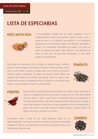 GUIA DE ESPECIARIAS
Cozinha Como Chef

8

LISTA DE ESPECIARIAS
NOZ MOSCADA

É uma especiaria versátil com um sabor pungente a noz. É
tradicionalmente usada para polvilhar pudins de leite, como o
pudim de arroz ou a coalhada, mas também é um condimento
perfeito para puré de batata, pratos com abóbora, espinafres e
massa, e é maravilhosa combinada com queijo e em todos os
purés de legumes de raízes. Deve ralar-se a noz-moscada na
altura de usar, pois os seus óleos essenciais e o seu sabor
perdem-se rapidamente.

Este grupo de especiarias inclui os grãos de pimenta pretos, verdes e
brancos. São as bagas do pimenteiro. Pode-se comprar pimenta moída,

PIMENTA

mas é muito melhor conservar os grãos secos num moinho de pimenta e
moe-Ios quando necessário. Os grãos de pimenta verde inteiros em
salmoura são óptimos em molhos para frango, carne de vaca e bifes.
Embora não se trate de verdadeira pimenta, os grãos cor-de-rosa são mais
suaves, muito aromáticos, e fazem um bonito efeito.

PIRIPIRI

Este membro da grande família das pimentas tem várias formas, tamanhos e
cores. É o ingrediente que torna picantes os pratos de caril, mas cada espécie
varia em força. O piripiri verde fresco é apanhado antes de amadurecer, o
vermelho já está maduro, mas não é necessariamente mais picante. Em geral, o
piripiri mais carnudo é mais suave do que o pequeno e fino. As sementes são a
parte mais picante e convém retirá-Ias. Prepare sempre o piripiri debaixo de
água e não toque nos olhos ou na boca.

Conhecidas como o sabor do gin, estas pequenas bagas de um
negro-arroxeado, com cheiro a pinheiro, também são úteis em marinadas,

ZIMBRO

estufados e terrinas - em especial de carne de porco e peças de caça - para
condimentar carne de vaca.
COZINHA COMO CHEF ESPECIARIAS

 
