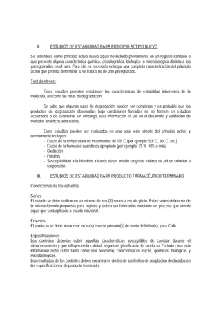 II. ESTUDIOS DE ESTABILIDAD PARA PRINCIPIO ACTIVO NUEVO
Se entenderá como principio activo nuevo aquél no incluido previamente en un registro sanitario o
que presente alguna característica química, cristalográfica, biológica o microbiológica distinta a los
ya registrados en el país. Para ello es necesario entregar una completa caracterización del principio
activo que permita determinar si se trata o no de uno ya registrado.
Test de stress:
Estos estudios permiten establecer las características de estabilidad inherentes de la
molécula, así como las rutas de degradación.
Se sabe que algunas rutas de degradación pueden ser complejas y es probable que los
productos de degradación observados bajo condiciones forzadas no se formen en estudios
acelerados o de estantería, sin embargo, esta información es útil en el desarrollo y validación de
métodos analíticos adecuados.
Estos estudios pueden ser realizados en una sola serie simple del principio activo y
normalmente incluyen:
- Efecto de la temperatura en incrementos de 10º C (por ejemplo: 50º C, 60º C, etc.)
- Efecto de la humedad cuando es apropiado (por ejemplo: 75 % H.R. o más)
- Oxidación
- Fotolisis
- Susceptibilidad a la hidrólisis a través de un amplio rango de valores de pH en solución o
suspensión.
III. ESTUDIOS DE ESTABILIDAD PARA PRODUCTO FARMACÉUTICO TERMINADO
Condiciones de los estudios
Series
El estudio se debe realizar en un mínimo de tres (3) series a escala piloto. Estas series deben ser de
la misma fórmula propuesta para registro y deben ser fabricadas mediante un proceso que simule
aquel que será aplicado a escala industrial.
Envases
El producto se debe almacenar en su(s) envase primario(s) de venta definitivo(s), para Chile.
Especificaciones
Los controles deberían cubrir aquellas características susceptibles de cambiar durante el
almacenamiento y que influyen en la calidad, seguridad y/o eficacia del producto. En todo caso esta
información debe cubrir tanto como sea necesario, características físicas, químicas, biológicas y
microbiológicas.
Los resultados de los controles deben encontrarse dentro de los límites de aceptación declarados en
las especificaciones de producto terminado.
 