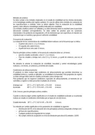 Métodos de análisis
Se debe señalar si los métodos empleados en el estudio de estabilidad son los mismos declarados
en la metodología analítica del registro sanitario. En caso de utilizar otros métodos de evaluación de
las especificaciones a controlar, éstos se deben adjuntar. Para la evaluación de la estabilidad
química, debe utilizarse metodología analítica indicadora de estabilidad.
Los métodos analíticos deben ser validados y se debe demostrar tanto la exactitud como la precisión
(desviación estándar) correspondientes. Se debe validar las pruebas para las sustancias
relacionadas o los productos de degradación, a fin de demostrar que son específicas en relación con
el producto que se examina y que poseen suficiente sensibilidad.
Frecuencia de evaluación
La evaluación de las características de estabilidad deben realizase con la frecuencia que se indica:
− El primer año a los 0, 3, 6 y 12 meses.
− El segundo año cada 6 meses.
− A partir del tercer año cada 12 meses.
Para los principios activos estables, la frecuencia de evaluación debe ser, al menos:
− para los estudios acelerados: a los 0, 1, 2 y 3 meses.
− Para los estudios a tiempo real: a los 0, 6 y 12 meses, y a partir de entonces, una vez al
año.
No obstante lo anterior la evaluación de esterilidad, inocuidad y control microbiológico podrá
realizarse, a lo menos, al comienzo y al término del estudio.
Condiciones de almacenamiento
El producto se debe evaluar bajo condiciones de almacenamiento que permitan determinar su
estabilidad térmica y, cuando es aplicable, su sensibilidad a la humedad. Para propósitos de registro
se debe entregar datos tanto de estudios acelerados como a tiempo real.
Para productos que no requieren condiciones especiales de almacenamiento, al momento de ser
sometidos a registro se debe presentar resultados de al menos
A tiempo real 25º C ± 2º C / 60 % H.R. ± 5 % H.R 6 meses
Acelerado 40º C ± 2º C / 75 % H.R. ± 5 % H.R. 6 meses
O de 3 meses, para los principios activos estables.
Cuando se observa algún cambio significativo en el estudio de estabilidad acelerado se recomienda
realizar un estudio en condiciones intermedias por un lapso de seis (6) meses.
Estudio intermedio 30º C ± 2º C / 65 % H.R. ± 5% H.R. 6 meses
Se entiende por cambio significativo en los parámetros de estabilidad, lo siguiente:
− Disminución del 5% en la valoración del o los principio(s) activo(s),comparado a tiempo cero.
− pH fuera de especificaciones
− Cualquier producto de degradación no cumple.
− No cumple criterio de aceptación en el test de disolución para doce(12) unidades. (USP)
 