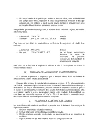 − No cumple criterios de aceptación para apariencia, atributos físicos y tests de funcionalidad
(por ejemplo: color, dureza, separación de fases, resuspendibilidad, liberación de dosis por
actuación, etc.); sin embargo se puede esperar algunos cambios en atributos físicos como
por ejemplo: ablandamiento de supositorios, fusión de cremas.
Para productos que requieren de refrigeración, al momento de ser sometidos a registro, los estudios
deben incluir datos:
− A tiempo real 5º C ± 3º C 6 meses
− Acelerado 25º C ± 2º C / 60 % H.R. ± 5 % H.R. 6 meses
Para productos que deben ser mantenidos en condiciones de congelación, el estudio debe
realizarse:
− A tiempo real -20º C ± 5º C. 6 meses
− Una serie 5º C ± 3º C ó 25º C ± 2º C por un tiempo apropiado para
determinar el efecto de
excursiones por pequeños
períodos fuera de la condición de
almacenamiento propuesta.
Para productos a almacenar a temperaturas menores a 20º C, los requisitos necesarios se
considerarán caso a caso.
IV. TOLERANCIA DE LAS CONDICIONES DE ALMACENAMIENTO
Es la variación aceptable en la temperatura y en la humedad relativa de las instalaciones de
almacenamiento para los estudios de estabilidad.
El equipo debe ser capaz de controlar la temperatura a un rango de ± 2º C y la humedad relativa
a ± 5% H.R. La temperatura y la humedad deben ser monitoreadas durante el almacenamiento para
la estabilidad. Se aceptan como inevitables, pequeños cambios de temperatura debidos a apertura
de puertas de las instalaciones. El solicitante debe señalar el efecto de excursiones debidas a fallas
en el equipo y reportar si se cree que producen impacto en los resultados de la estabilidad. Las
excursiones que excedan los rangos de ± 2º C y/ o ± 5% H.R. por más de 24 horas deberían ser
descritos en el informe del estudio y se debe evaluar su impacto.
V. PRESENTACIÓN DEL ESTUDIO DE ESTABILIDAD
Los antecedentes del estudio de estabilidad a presentar ante la Autoridad debe consignar la
siguiente información:
1. Resumen del diseño del estudio de estabilidad.
2. Fórmula del producto farmacéutico cuya estabilidad se estudia.
3. Métodos analíticos empleados en el estudio, con su demostración de ser indicadores de
estabilidad.
4. Especificaciones con que debe cumplir el producto a lo largo de su vida útil.
 