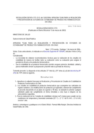 RESOLUCIÓN EXENTA 1773, D.O. del 13/03/2006. APRUEBA GUIA PARA LA REALIZACIÓN
Y PRESENTACIÓN DE ESTUDIOS DE ESTABILIDAD DE PRODUCTOS FARMACÉUTICOS
EN CHILE
lunes, 13 de marzo
RESOLUCIÓN EXENTA 1773
(Publicada en Diario Oficial de 13 de marzo de 2003)
MINISTERIO DE SALUD
Subsecretaría de Salud Pública
APRUEBA GUIA PARA LA REALIZACIÓN Y PRESENTACIÓN DE ESTUDIOS DE
ESTABILIDAD DE PRODUCTOS FARMACÉUTICOS EN CHILE
Núm. 1.773 exenta.- Santiago, 1 de marzo de 2006.-
Vistos: Estos antecedentes, lo indicado en el Decreto Supremo Nº 1876/95, artículos 4 letra v) 40 y
45;
Considerando:
− La necesidad de elaborar recomendaciones técnicas para la realización de los estudios de
estabilidad de manera de facilitar tanto su realización como su evaluación para asignar el
período de eficacia a los productos farmacéuticos;
− Que la estabilidad de un producto farmacéutico permite asegurar potencia, identidad, calidad y
pureza inalterables desde su preparación y durante todo su período de eficacia y
Teniendo presente: Lo dispuesto en los artículos 37° letra b) y 39° letras a) y b) del decreto ley Nº
2763 de 1979, dicto la siguiente,
R e s o l u c i ó n:
1.- Apruébese la adjunta Guía para la Realización y Presentación de Estudios de Estabilidad de
Productos Farmacéuticos en Chile.
2.- Los estudios de estabilidad de productos farmacéuticos que acompañen las solicitudes de
registro sanitario o, las modificaciones de productos ya registrados, deberán dar cumplimiento
al presente documento en un plazo no superior a 90 días, no obstante lo anterior cualquier
solicitante podrá dar cumplimiento en forma inmediata a esta Guía si dispone de los
antecedentes requeridos.
3.- Para la realización de los estudios de estabilidad a tiempo real el plazo para cumplir con las
condiciones de temperatura y humedad controlada (25° C ± 2° C / 60 % H.R. ± 5 % H.R.)
será de 1 año.
Anótese, comuníquese y publíquese en el Diario Oficial.- Pamela Milla Nanjarí, Directora Instituto de
Salud Pública de Chile.
 