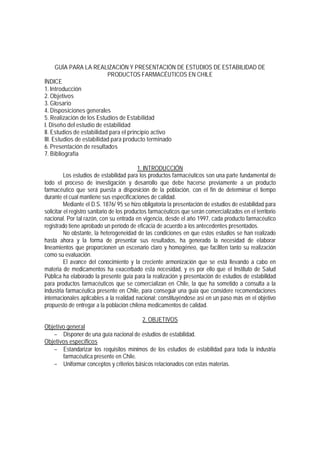 GUÍA PARA LA REALIZACIÓN Y PRESENTACIÓN DE ESTUDIOS DE ESTABILIDAD DE
PRODUCTOS FARMACÉUTICOS EN CHILE
ÍNDICE
1. Introducción
2. Objetivos
3. Glosario
4. Disposiciones generales
5. Realización de los Estudios de Estabilidad
I. Diseño del estudio de estabilidad
II. Estudios de estabilidad para el principio activo
III. Estudios de estabilidad para producto terminado
6. Presentación de resultados
7. Bibliografía
1. INTRODUCCIÓN
Los estudios de estabilidad para los productos farmacéuticos son una parte fundamental de
todo el proceso de investigación y desarrollo que debe hacerse previamente a un producto
farmacéutico que será puesta a disposición de la población, con el fin de determinar el tiempo
durante el cual mantiene sus especificaciones de calidad.
Mediante el D.S. 1876/ 95 se hizo obligatoria la presentación de estudios de estabilidad para
solicitar el registro sanitario de los productos farmacéuticos que serán comercializados en el territorio
nacional. Por tal razón, con su entrada en vigencia, desde el año 1997, cada producto farmacéutico
registrado tiene aprobado un período de eficacia de acuerdo a los antecedentes presentados.
No obstante, la heterogeneidad de las condiciones en que estos estudios se han realizado
hasta ahora y la forma de presentar sus resultados, ha generado la necesidad de elaborar
lineamientos que proporcionen un escenario claro y homogéneo, que faciliten tanto su realización
como su evaluación.
El avance del conocimiento y la creciente armonización que se está llevando a cabo en
materia de medicamentos ha exacerbado esta necesidad, y es por ello que el Instituto de Salud
Pública ha elaborado la presente guía para la realización y presentación de estudios de estabilidad
para productos farmacéuticos que se comercializan en Chile, la que ha sometido a consulta a la
industria farmacéutica presente en Chile, para conseguir una guía que considere recomendaciones
internacionales aplicables a la realidad nacional; constituyéndose así en un paso más en el objetivo
propuesto de entregar a la población chilena medicamentos de calidad.
2. OBJETIVOS
Objetivo general
− Disponer de una guía nacional de estudios de estabilidad.
Objetivos específicos
− Estandarizar los requisitos mínimos de los estudios de estabilidad para toda la industria
farmacéutica presente en Chile.
− Uniformar conceptos y criterios básicos relacionados con estas materias.
 