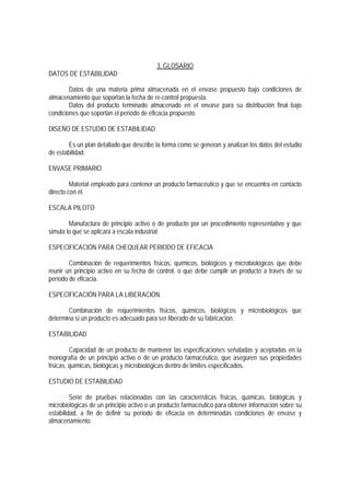3. GLOSARIO
DATOS DE ESTABILIDAD
Datos de una materia prima almacenada en el envase propuesto bajo condiciones de
almacenamiento que soportan la fecha de re-control propuesta.
Datos del producto terminado almacenado en el envase para su distribución final bajo
condiciones que soportan el período de eficacia propuesto.
DISEÑO DE ESTUDIO DE ESTABILIDAD
Es un plan detallado que describe la forma como se generan y analizan los datos del estudio
de estabilidad.
ENVASE PRIMARIO
Material empleado para contener un producto farmacéutico y que se encuentra en contacto
directo con él.
ESCALA PILOTO
Manufactura de principio activo o de producto por un procedimiento representativo y que
simula lo que se aplicará a escala industrial.
ESPECIFICACIÓN PARA CHEQUEAR PERIODO DE EFICACIA
Combinación de requerimientos físicos, químicos, biológicos y microbiológicos que debe
reunir un principio activo en su fecha de control, o que debe cumplir un producto a través de su
período de eficacia.
ESPECIFICACIÓN PARA LA LIBERACIÓN
Combinación de requerimientos físicos, químicos, biológicos y microbiológicos que
determina si un producto es adecuado para ser liberado de su fabricación.
ESTABILIDAD
Capacidad de un producto de mantener las especificaciones señaladas y aceptadas en la
monografía de un principio activo o de un producto farmacéutico, que aseguren sus propiedades
físicas, químicas, biológicas y microbiológicas dentro de límites especificados.
ESTUDIO DE ESTABILIDAD
Serie de pruebas relacionadas con las características físicas, químicas, biológicas y
microbiológicas de un principio activo o un producto farmacéutico para obtener información sobre su
estabilidad, a fin de definir su período de eficacia en determinadas condiciones de envase y
almacenamiento.
 