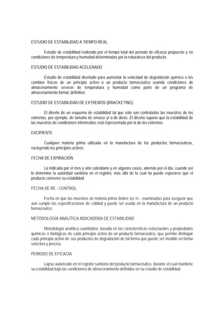 ESTUDIO DE ESTABILIDAD A TIEMPO REAL
Estudio de estabilidad realizado por el tiempo total del período de eficacia propuesto y en
condiciones de temperatura y humedad determinadas por la naturaleza del producto.
ESTUDIO DE ESTABILIDAD ACELERADO
Estudio de estabilidad diseñado para aumentar la velocidad de degradación química o los
cambios físicos de un principio activo o un producto farmacéutico usando condiciones de
almacenamiento severas de temperatura y humedad como parte de un programa de
almacenamiento formal, definitivo.
ESTUDIO DE ESTABILIDAD DE EXTREMOS (BRACKETING)
El diseño de un esquema de estabilidad tal que sólo son controladas las muestras de los
extremos, por ejemplo, de tamaño de envase y/ o de dosis. El diseño supone que la estabilidad de
las muestras de condiciones intermedias está representada por la de los extremos.
EXCIPIENTE
Cualquier materia prima utilizada en la manufactura de los productos farmacéuticos,
excluyendo los principios activos.
FECHA DE EXPIRACIÓN
La indicada por el mes y año calendario y en algunos casos, además por el día, cuando así
lo determine la autoridad sanitaria en el registro, más allá de la cual no puede esperarse que el
producto conserve su estabilidad.
FECHA DE RE - CONTROL
Fecha en que las muestras de materia prima deben ser re - examinadas para asegurar que
aún cumple las especificaciones de calidad y puede ser usada en la manufactura de un producto
farmacéutico.
METODOLOGÍA ANALÍTICA INDICADORA DE ESTABILIDAD
Metodología analítica cuantitativa, basada en las características estructurales y propiedades
químicas o biológicas de cada principio activo de un producto farmacéutico, que permite distinguir
cada principio activo de sus productos de degradación de tal forma que puede ser medido en forma
selectiva y precisa.
PERIODO DE EFICACIA
Lapso autorizado en el registro sanitario del producto farmacéutico, durante el cual mantiene
su estabilidad bajo las condiciones de almacenamiento definidas en su estudio de estabilidad.
 