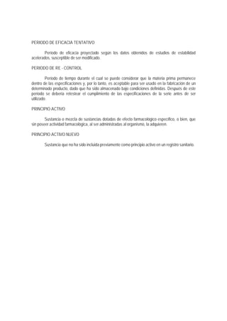 PERIODO DE EFICACIA TENTATIVO
Período de eficacia proyectado según los datos obtenidos de estudios de estabilidad
acelerados, susceptible de ser modificado.
PERIODO DE RE - CONTROL
Período de tiempo durante el cual se puede considerar que la materia prima permanece
dentro de las especificaciones y, por lo tanto, es aceptable para ser usado en la fabricación de un
determinado producto, dado que ha sido almacenado bajo condiciones definidas. Después de este
período se debería retestear el cumplimiento de las especificaciones de la serie antes de ser
utilizado.
PRINCIPIO ACTIVO
Sustancia o mezcla de sustancias dotadas de efecto farmacológico específico, o bien, que
sin poseer actividad farmacológica, al ser administradas al organismo, la adquieren.
PRINCIPIO ACTIVO NUEVO
Sustancia que no ha sido incluida previamente como principio activo en un registro sanitario.
 