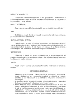 PRODUCTO FARMACÉUTICO
Toda sustancia natural o sintética o mezcla de ellas, que se destine a la administración al
hombre o a los animales, con fines de curación, atenuación, tratamiento, prevención y diagnóstico de
las enfermedades o de sus síntomas.
PRODUCTO TERMINADO
El que está en su envase definitivo, rotulado y listo para ser distribuido y comercializado.
SERIE
Cantidad de un producto obtenido en un ciclo de producción, a través de etapas continuadas
y que se caracteriza por su homogeneidad.
TEMPERATURA MEDIA CINÉTICA
Temperatura única de control para el producto farmacéutico que corresponde a los efectos
sobre la cinética de las reacciones químicas de una distribución dada de temperatura-tiempo. Ha
sido calculada mediante la ecuación de S.D. Haynes, para cada una de las 4 zonas climáticas
clasificadas por la OMS. Normalmente es superior a la temperatura media aritmética.
TEST DE STRESS
Estudios que se realizan para dilucidar las características de estabilidad intrínsecas del
principio activo o del producto, que normalmente se llevan a cabo bajo condiciones más severas que
las utilizadas para estudios acelerados.
VIDA ÚTIL
Período de tiempo durante el cual un producto farmacéutico mantiene sus especificaciones
de calidad.
4. DISPOSICIONES GENERALES
1. Para los efectos de autorización y registro de todo producto farmacéutico que se importe,
fabrique y distribuya en el país, es requisito indispensable la presentación de un Estudio de
Estabilidad, el cual deberá cumplir en su totalidad las instrucciones contenidas en la
presente guía.
2. Al momento de someter el producto a registro, el interesado debe presentar a la Autoridad
Sanitaria el diseño del estudio de Estabilidad para al menos 24 meses.
3. Además del diseño, se debe presentar los resultados obtenidos de los seis (6) meses del
estudio acelerado y de los primeros seis (6) meses del estudio a tiempo real. ( ver capítulo
III) o de los tres (3) meses para los principios activos estables, que serán definidos una vez
establecidos los criterios que los clasificarán como tales, según antecedentes científicos
emanados de la OMS, de organismos o entidades nacionales o internacionales o de la
propia investigación del Instituto, así también como de evidencia empírica aportada por la
 