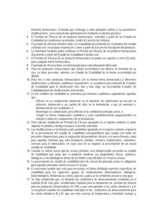 Industria farmacéutica. El listado que contenga a estos principios activos y sus posteriores
modificaciones, será comunicado oportunamente mediante resolución genérica.
4. El Período de Eficacia de un producto farmacéutico, estimado a partir de un Estudio de
Estabilidad en condiciones aceleradas, tendrá el carácter de tentativo.
5. El período de eficacia tentativo debe ser respaldado presentando los resultados del estudio
a tiempo real, en un plazo máximo de 2 años a partir de la fecha de Inscripción del producto.
6. La Autoridad Sanitaria podrá confirmar el Período de Eficacia de un producto farmacéutico
únicamente a partir del Estudio de Estabilidad a tiempo real.
7. El Período de Eficacia de un producto farmacéutico no podrá ser superior a cinco (5) años,
para cualquier forma farmacéutica.
8. El período de eficacia debe ser demostrado para cada laboratorio fabricante.
9. Para los productos farmacéuticos que deban reconstituirse y/o diluirse al momento de su
uso, se debe presentar, además, un Estudio de Estabilidad de la forma reconstituida y/o
diluida.
10. Para tres o más productos farmacéuticos con la misma forma farmacéutica y diferentes
dosificaciones y fórmulas cualitativas equivalentes, se aceptará la presentación de Estudios
de Estabilidad para la dosificación más alta y más baja, no necesitando Estudios de
Estabilidad para las dosificaciones intermedias.
11. En los estudios de estabilidad se entenderá por fórmulas cualitativas equivalentes aquellas
que:
- Difieran en su composición solamente en el colorante y/o saborizante ya sea por su
inclusión, eliminación o un cambio de ellos en la formulación, o por un aumento o
disminución de sus cantidades, o
- Mantengan su composición, pero difieran en la cantidad de principio activo, o
- Tengan la misma composición cualitativa y sean cuantitativamente proporcionales en
relación a todos los componentes de la formulación.
12. Para solicitar ampliación de Período de Eficacia aprobado en el registro sanitario se debe
adjuntar resultados a tiempo real para el período solicitado.
13. Las modificaciones a la fórmula cuali-cuantitativa aprobada en el registro sanitario, requieren
de la presentación del estudio de estabilidad correspondiente que cumpla con todas las
presentes disposiciones para la asignación del período de eficacia a la nueva fórmula, salvo
para aquellas fórmulas que sólo incorporen cambios menores (saborizantes, colorantes,
excesos para la fabricación), en cuyo caso no se requiere la presentación de un nuevo
estudio de estabilidad.
14. Cuando se solicite nuevo tipo de envase primario, será indispensable presentar un estudio
de estabilidad que avale que el producto mantiene sus propiedades físicas, químicas,
biológicas y microbiológicas dentro de los límites especificados en el nuevo envase.
15. La presentación de estudio de estabilidad (test de stress) del principio activo es obligatoria
para aquellos principios activos nuevos en el país.
16. Es necesario señalar que esta guía no incluye en forma detallada aspectos específicos de
estabilidad para los siguientes grupos de medicamentos (homeopáticos, biológicos,
biotecnológicos, fitofármacos y otros), para los cuales se irá emitiendo anexos a esta guía.
17. Se deja establecido que, no obstante las condiciones de almacenamiento señaladas en el
capítulo III de esta guía, consideradas requisito para la aprobación de período de eficacia
para los productos farmacéuticos en Chile y que corresponden a las zonas climáticas I y II,
se aceptarán estudios de estabilidad realizados en las condiciones de almacenamiento para
las zonas climáticas III y IV, que son más severas en temperatura y humedad, siempre y
 