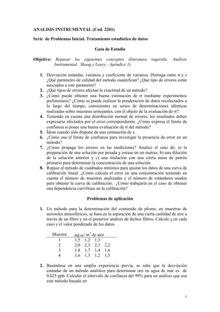 1
ANALISIS INSTRUMENTAL (Cod. 2201)
Serie de Problemas Inicial. Tratamiento estadístico de datos
Guía de Estudio
Objetivo: Repasar los siguientes conceptos (literatura sugerida: Análisis
Instrumental. Skoog y Leary - Apéndice 1)
1. Desviación estándar, varianza y coeficiente de varianza. Distinga entre σ y s
¿Qué parámetro de calidad del método cuantifican? ¿Qué tipo de errores están
asociados a este parámetro?
2. ¿Qué tipos de errores afectan la exactitud de un método?
3. ¿Cómo puede obtener una buena estimación de σ mediante experimentos
preliminares? ¿Cómo se puede realizar la ponderación de datos recolectados a
lo largo del tiempo, consistentes en series de determinaciones idénticas
realizadas sobre muestras semejantes, con el objeto de la evaluación de σ?.
4. Teniendo en cuenta una distribución normal de errores, los resultados deben
expresarse afectados por el error correspondiente. ¿Cómo expresa el límite de
confianza si posee una buena evaluación de σ del método?
5. Ídem cuando sólo dispone de una estimación de s.
6. ¿Cómo usa el límite de confianza para investigar la presencia de error en un
método?
7. ¿Cómo propaga los errores en las mediciones? Analice el caso de: a) la
preparación de una solución por pesada y enrase en un matraz, b) una dilución
de la solución anterior y c) una titulación con una cierta masa de patrón
primario para determinar la concentración de una solución.
8. Repase el método de cuadrados mínimos para ajustar los datos de una curva de
calibración lineal. ¿Cómo calcula el error en una concentración teniendo en
cuenta el número de muestras analizadas y el número de estándares usados
para obtener la curva de calibración. ¿Cómo trabajaría en el caso de obtener
una dependencia curvilínea en la calibración?
Problemas de aplicación
1. Un método para la determinación del contenido de plomo, en muestras de
aerosoles atmosféricos, se basa en la aspiración de una cierta cantidad de aire a
través de un filtro y en el posterior análisis de dichos filtros. Calcule s en cada
caso y el valor ponderado de los datos.
Muestra µg Pb/ m3
de aire
1 1,5 1,2 1,3
2 2,0 2,3 2,3 2,2
3 1,8 1,7 1,4 1,6
4 1,6 1,3 1,2 1,5
2. Basándose en una amplia experiencia previa, se sabe que la desviación
estándar de un método analítico para determinar oro en agua de mar es de
0,025 ppb. Calcular el intervalo de confianza del 99% para un análisis que usa
este método basado en
 