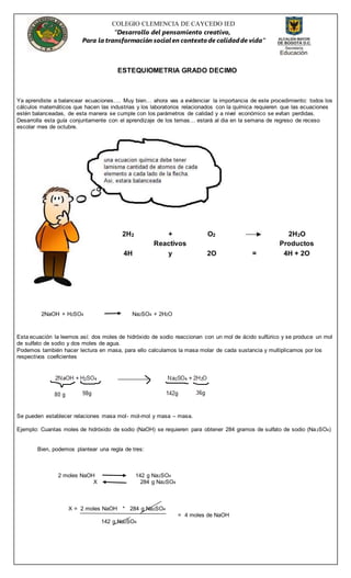 COLEGIO CLEMENCIA DE CAYCEDO IED
“Desarrollo del pensamiento creativo,
Para la transformación socialen contexto de calidadde vida”
ESTEQUIOMETRIA GRADO DECIMO
Ya aprendiste a balancear ecuaciones…. Muy bien… ahora vas a evidenciar la importancia de este procedimiento: todos los
cálculos matemáticos que hacen las industrias y los laboratorios relacionados con la química requieren que las ecuaciones
estén balanceadas, de esta manera se cumple con los parámetros de calidad y a nivel económico se evitan perdidas.
Desarrolla esta guía conjuntamente con el aprendizaje de los temas… estará al dia en la semana de regreso de receso
escolar mes de octubre.
2NaOH + H2SO4 Na2SO4 + 2H2O
Esta ecuación la leemos así: dos moles de hidróxido de sodio reaccionan con un mol de ácido sulfúrico y se produce un mol
de sulfato de sodio y dos moles de agua.
Podemos también hacer lectura en masa, para ello calculamos la masa molar de cada sustancia y multiplicamos por los
respectivos coeficientes
Se pueden establecer relaciones masa mol- mol-mol y masa – masa.
Ejemplo: Cuantas moles de hidróxido de sodio (NaOH) se requieren para obtener 284 gramos de sulfato de sodio (Na2SO4)
Bien, podemos plantear una regla de tres:
2 moles NaOH 142 g Na2SO4
X 284 g Na2SO4
X = 2 moles NaOH * 284 g Na2SO4
= 4 moles de NaOH
142 g Na2SO4
2H2 + O2 2H2O
Reactivos Productos
4H y 2O = 4H + 2O
 