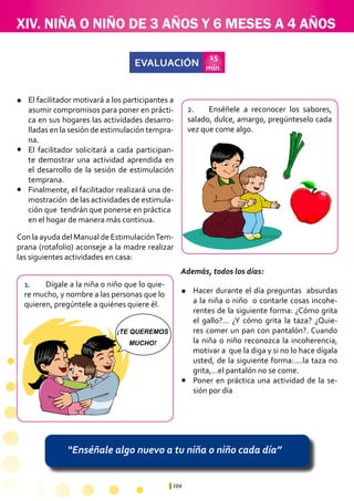 104
XIV. NIÑA O NIÑO DE 3 AÑOS Y 6 MESES A 4 AÑOS
EVALUACIÓN
15
min.
“Enséñale algo nuevo a tu niña o niño cada día”
1.	 Dígale a la niña 0 niño que lo quie-
re mucho, y nombre a las personas que lo
quieren, pregúntele a quiénes quiere él.
2.	 Enséñele a reconocer los sabores,
salado, dulce, amargo, pregúnteselo cada
vez que come algo.
Hacer durante el día preguntas absurdas
a la niña o niño o contarle cosas incohe-
rentes de la siguiente forma: ¿Cómo grita
el gallo?... ¿Y cómo grita la taza? ¿Quie-
res comer un pan con pantalón?. Cuando
la niña o niño reconozca la incoherencia,
motivar a que la diga y si no lo hace dígala
usted, de la siguiente forma:....la taza no
grita,...el pantalón no se come.
Poner en práctica una actividad de la se-
sión por día
¡TE QUEREMOS
MUCHO!
El facilitador motivará a los participantes a
asumir compromisos para poner en prácti-
ca en sus hogares las actividades desarro-
lladas en la sesión de estimulación tempra-
na.
El facilitador solicitará a cada participan-
te demostrar una actividad aprendida en
el desarrollo de la sesión de estimulación
temprana.
Finalmente, el facilitador realizará una de-
mostración de las actividades de estimula-
ción que tendrán que ponerse en práctica 	
en el hogar de manera más continua.
l
l
l
l
l
Con la ayuda del Manual de EstimulaciónTem-
prana (rotafolio) aconseje a la madre realizar
las siguientes actividades en casa:
Además, todos los días:
 