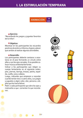 12
ANIMACIÓN
20
min.
	 Ejercicio:	
“Recordando los juegos y juguetes favoritos
de la niñez”.
	 Objetivo:
Movilizar en los participantes los recuerdos
positivos durante su infancia, el gozo y placer
que sentían al realizar algunas actividades.
	 Desarrollo:
Los participantes deberán sentarse o acos-
tarse en el piso formando un círculo entre
ellos y con los ojos cerrados. Si es posible co-
locar música ambiental de fondo.
Indicar a los participantes que relajen su
cuerpo lentamente en el siguiente orden:
pies, piernas, barriga, brazos, pecho, espal-
da, cuello, cara y cabeza.
Luego, indicarles que empiecen a recordar
cuando tenían tres o cuatro años, sus juegos
y juguetes o algún color, olor, persona u ob-
jeto que los hacía felices.
Pedir a cada participante que abra los ojos y
motivarlos a que comenten lo que recorda-
ron.
A
B
C
O
L
H
X
I. LA ESTIMULACIÓN TEMPRANA
 