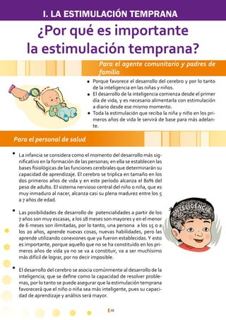 16
A
INTELIGENCIA
I. LA ESTIMULACIÓN TEMPRANA
Para el personal de salud
¿Por qué es importante
la estimulación temprana?
Porque favorece el desarrollo del cerebro y por lo tanto
de la inteligencia en las niñas y niños.
El desarrollo de la inteligencia comienza desde el primer
día de vida, y es necesario alimentarla con estimulación
a diario desde ese mismo momento.
Toda la estimulación que reciba la niña y niño en los pri-
meros años de vida le servirá de base para más adelan-
te.
La infancia se considera como el momento del desarrollo más sig-
nificativo en la formación de las personas; en ella se establecen las
bases fisiológicas de las funciones cerebrales que determinarán su
capacidad de aprendizaje. El cerebro se triplica en tamaño en los
dos primeros años de vida y en este período alcanza el 80% del
peso de adulto. El sistema nervioso central del niño o niña, que es
muy inmaduro al nacer, alcanza casi su plena madurez entre los 5
a 7 años de edad.
Las posibilidades de desarrollo de potencialidades a partir de los
7 años son muy escasas, a los 18 meses son mayores y en el menor
de 6 meses son ilimitadas, por lo tanto, una persona a los 15 o a
los 20 años, aprende nuevas cosas, nuevas habilidades, pero las
aprende utilizando conexiones que ya fueron establecidas.Y esto
es importante, porque aquello que no se ha constituido en los pri-
meros años de vida ya no se va a constituir, va a ser muchísimo
más difícil de lograr, por no decir imposible.
El desarrollo del cerebro se asocia comúnmente al desarrollo de la
inteligencia; que se define como la capacidad de resolver proble-
mas, por lo tanto se puede asegurar que la estimulación temprana
favorecerá que el niño o niña sea más inteligente, pues su capaci-
dad de aprendizaje y análisis será mayor.
Para el agente comunitario y padres de
familia
l
l
l
l
l
l
 