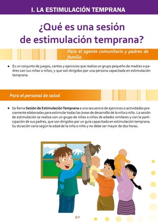 17
I. LA ESTIMULACIÓN TEMPRANA
¿Qué es una sesión
de estimulación temprana?
Para el agente comunitario y padres de
familia
Para el personal de salud
Es un conjunto de juegos, cantos y ejercicios que realiza un grupo pequeño de madres o pa-
dres con sus niñas o niños, y que son dirigidos por una persona capacitada en estimulación
temprana.
Se llama Sesión de EstimulaciónTemprana a una secuencia de ejercicios o actividades pre-
viamente elaboradas para estimular todas las áreas de desarrollo de la niña o niño. La sesión
de estimulación se realiza con un grupo de niñas o niños de edades similares y con la parti-
cipación de sus padres, que son dirigidos por un guía capacitado en estimulación temprana.
Su duración varía según la edad de la niña o niño y no debe ser mayor de dos horas.
l
l
 