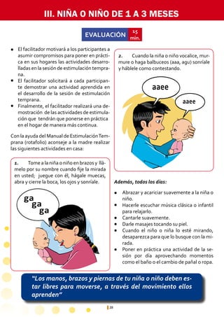 38
EVALUACIÓN
15
min.
“Los manos, brazos y piernas de tu niña o niño deben es-
tar libres para moverse, a través del movimiento ellos
aprenden”
ga
ga
ga
ga
ga
ga
aaee
aaee
aaee
aaee
III. NIÑA O NIÑO DE 1 A 3 MESES
1.	 Tome a la niña o niño en brazos y llá-
melo por su nombre cuando fije la mirada
en usted; juegue con él, hágale muecas,
abra y cierre la boca, los ojos y sonríale.
2.	 Cuando la niña o niño vocalice, mur-
mure o haga balbuceos (aaa, agu) sonríale
y háblele como contestando.
Abrazar y acariciar suavemente a la niña o
niño.
Hacerle escuchar música clásica o infantil
para relajarlo.
Cantarle suavemente.
Darle masajes tocando su piel.
Cuando el niño o niña lo esté mirando,
desaparezca para que lo busque con la mi-
rada.
Poner en práctica una actividad de la se-
sión por día aprovechando momentos
como el baño o el cambio de pañal o ropa.
El facilitador motivará a los participantes a
asumir compromisos para poner en prácti-
ca en sus hogares las actividades desarro-
lladas en la sesión de estimulación tempra-
na.
El facilitador solicitará a cada participan-
te demostrar una actividad aprendida en
el desarrollo de la sesión de estimulación
temprana.
Finalmente, el facilitador realizará una de-
mostración de las actividades de estimula-
ción que tendrán que ponerse en práctica 	
en el hogar de manera más continua.
l
l
l
l
l
l
l
l
l
Con la ayuda del Manual de EstimulaciónTem-
prana (rotafolio) aconseje a la madre realizar
las siguientes actividades en casa:
Además, todos los días:
 