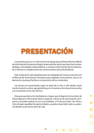 5
La presente guía es un instrumento de apoyo para el desarrollo de talleres
de estimulación temprana dirigida al personal de salud; que describe la meto-
dología y actividades a desarrollarse; y contiene información técnica destina-
da a reforzar o complementar los conocimientos de los facilitadores.
	
Este material ha sido diseñado para ser trabajado de manera conjunta con
el Manual de Estimulación Temprana para Agentes Comunitarios, que es el
elemento visual que facilita la comprensión de los contenidos.
Los temas son presentados según la edad de la niña o niño desde recién
nacido hasta los 4 años; agrupándolos por trimestres en los dos primeros años
y en semestres en los dos últimos.
Esta guía ayudará a los facilitadores a lograr que el Agente Comunitario de
Salud adquiera información básica respecto a técnicas de estimulación tem-
prana y la pueda replicar en sus comunidades, a fin de que todas las niñas y
niños tengan igualdad de oportunidades y puedan desarrollar todo su poten-
cial desde sus primeros años de vida.
PRESENTACIÓN
 