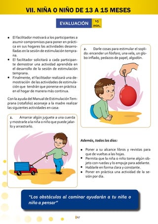62
“Los obstáculos al caminar ayudarán a tu niña o
niño a pensar”
VII. NIÑA O NIÑO DE 13 A 15 MESES
1.	 Amarrar algún juguete a una cuerda
y mostrarle a la niña o niño que puede jalar-
lo y arrastrarlo.
2.	 Darle cosas para estimular el sopli-
do: encender un fósforo, una vela, un glo-
bo inflado, pedazos de papel, algodón.
Poner a su alcance libros y revistas para
que de vueltas a las hojas.
Permita que la niña o niño tome algún ob-
jeto con ruedas y lo empuje para adelante.
Hablarle en forma clara y constante.
Poner en práctica una actividad de la se-
sión por día.
EVALUACIÓN
15
min.
El facilitador motivará a los participantes a
asumir compromisos para poner en prácti-
ca en sus hogares las actividades desarro-
lladas en la sesión de estimulación tempra-
na.
El facilitador solicitará a cada participan-
te demostrar una actividad aprendida en
el desarrollo de la sesión de estimulación
temprana.
Finalmente, el facilitador realizará una de-
mostración de las actividades de estimula-
ción que tendrán que ponerse en práctica 	
en el hogar de manera más continua.
l
l
l
l
l
l
l
Con la ayuda del Manual de EstimulaciónTem-
prana (rotafolio) aconseje a la madre realizar
las siguientes actividades en casa:
Además, todos los días:
 