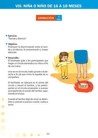 64
ANIMACIÓN
5
min.
Ejercicio:	
“Sonido y Silencio”.
Objetivo:
Promover la discriminación entre el soni-
do y el silencio, la concentración y mayor
atención.
Desarrollo:
El facilitador pide a los participantes que
hagan un círculo tomando a su niña o niño
de una mano.
Una vez en el círculo, todos girarán a la de-
recha a fin de que miren la espalda de su
compañero.
El facilitador se colocará en el centro del
círculo y tocará el tambor, y los partici-
pantes en el círculo empezarán a avanzar
acompañando el sonido del tambor zapa-
teando en el piso.
Cuando el tambor deje de sonar se deten-
drán y volverán a avanzar cuando vuelva a
sonar.
VIII. NIÑA O NIÑO DE 16 A 18 MESES
 