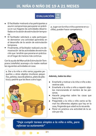 74
EVALUACIÓN
15
min.
“Deje cumplir tareas simples a la niña o niño, para
reforzar su autonomía”
IX. NIÑA O NIÑO DE 19 A 21 MESES
1. Dar a la niña o niño varios juguetes pe-
queños u otros objetos (muñecos peque-
ños, pelotas, taza de plástico, plato de plás-
tico) y pedirle que los lleve a otro lugar.
2. Jugar con la niña o niño a ponerse en cu-
clillas; pueden hacer competencia.
Enseñarle y motivar a la niña o niño a des-
vestirse solo.
Enseñarle a la niña o niño a repartir obje-
tos mencionando el nombre de las per-
sonas.
Hacerle preguntas sobre las cosas que
hace o hizo.
Pregúntele a la niña o niño como se lla-
man los diferentes objetos que hay en la
casa, fingiendo que usted no lo recuerda.
Poner en práctica una actividad de la se-
sión por día.
El facilitador motivará a los participantes a
asumir compromisos para poner en prácti-
ca en sus hogares las actividades desarro-
lladas en la sesión de estimulación tempra-
na.
El facilitador solicitará a cada participan-
te demostrar una actividad aprendida en
el desarrollo de la sesión de estimulación
temprana.
Finalmente, el facilitador realizará una de-
mostración de las actividades de estimula-
ción que tendrán que ponerse en práctica 	
en el hogar de manera más continua.
l
l
l
l
l
l
l
l
Con la ayuda del Manual de EstimulaciónTem-
prana (rotafolio) aconseje a la madre realizar
las siguientes actividades en casa:
Además, todos los días:
 