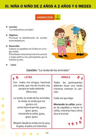 82
ANIMACIÓN
5
min.
Canción:	
“La ronda de los animales”.
Objetivo:
Promover la identificación de sonidos
onomatopéyicos.
Desarrollo:
Colocar un papelote con la letra en un lu-
gar visible.
El facilitador entonará primero la canción
y luego pedirá a los participantes que la
entonen juntos.
Con todos mis amigos, hacemos
una ronda, que me da mucha risa,
porque es toda redonda.
(Otra vez).
La ronda, la ronda de los animales;
la ronda, la ronda que me
gusta a mí;
como hace el perrito, guau,
guau, guau;
moviendo la colita, guau,
guau, guau;
(Repetir desde la ronda con la vaca,
el gato, el pato y el chancho).
Todos los participantes
deberán hacer una ronda
mientras entonan la can-
ción.
Cada vez que diga:
Moviendo la colita: parar-
se de espaldas y mover la
colita, mientras hace cómo
dice el animal.
XI. NIÑA O NIÑO DE 2 AÑOS A 2 AÑOS Y 6 MESES
Canción: “La ronda de los animales”
Letra:
LETRA MÍMICA
 