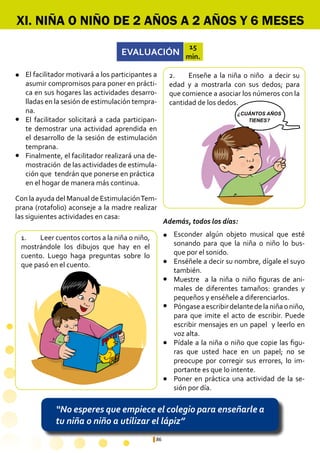 86
¿CUANTOS AÑOS
TIENES ?
¿CUÁNTOS AÑOS
TIENES?
“No esperes que empiece el colegio para enseñarle a
tu niña o niño a utilizar el lápiz”
XI. NIÑA O NIÑO DE 2 AÑOS A 2 AÑOS Y 6 MESES
EVALUACIÓN
15
min.
1.	 Leer cuentos cortos a la niña o niño,
mostrándole los dibujos que hay en el
cuento. Luego haga preguntas sobre lo
que pasó en el cuento.
2.	 Enseñe a la niña o niño a decir su
edad y a mostrarla con sus dedos; para
que comience a asociar los números con la
cantidad de los dedos.
Esconder algún objeto musical que esté
sonando para que la niña o niño lo bus-
que por el sonido.
Enséñele a decir su nombre, dígale el suyo
también.
Muestre a la niña o niño figuras de ani-
males de diferentes tamaños: grandes y
pequeños y enséñele a diferenciarlos.
Póngaseaescribirdelantedelaniñaoniño,
para que imite el acto de escribir. Puede
escribir mensajes en un papel y leerlo en
voz alta.
Pídale a la niña o niño que copie las figu-
ras que usted hace en un papel; no se
preocupe por corregir sus errores, lo im-
portante es que lo intente.
Poner en práctica una actividad de la se-
sión por día.
El facilitador motivará a los participantes a
asumir compromisos para poner en prácti-
ca en sus hogares las actividades desarro-
lladas en la sesión de estimulación tempra-
na.
El facilitador solicitará a cada participan-
te demostrar una actividad aprendida en
el desarrollo de la sesión de estimulación
temprana.
Finalmente, el facilitador realizará una de-
mostración de las actividades de estimula-
ción que tendrán que ponerse en práctica 	
en el hogar de manera más continua.
l
l
l
l
l
l
l
l
l
Con la ayuda del Manual de EstimulaciónTem-
prana (rotafolio) aconseje a la madre realizar
las siguientes actividades en casa:
Además, todos los días:
 