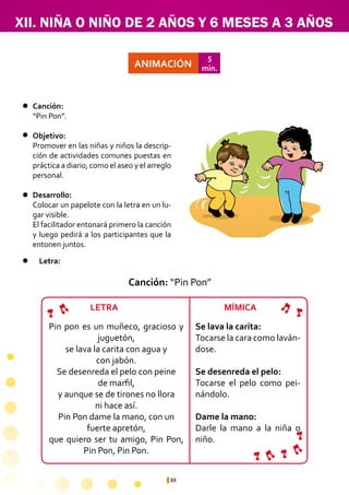 88
XII. NIÑA O NIÑO DE 2 AÑOS Y 6 MESES A 3 AÑOS
Se lava la carita:
Tocarse la cara como laván-
dose.
Se desenreda el pelo:
Tocarse el pelo como pei-
nándolo.
Dame la mano:
Darle la mano a la niña o
niño.
ANIMACIÓN
5
min.
Canción:	
“Pin Pon”.
Objetivo:
Promover en las niñas y niños la descrip-
ción de actividades comunes puestas en
práctica a diario, como el aseo y el arreglo
personal.
Desarrollo:
Colocar un papelote con la letra en un lu-
gar visible.
El facilitador entonará primero la canción
y luego pedirá a los participantes que la
entonen juntos.
Pin pon es un muñeco, gracioso y
juguetón,
se lava la carita con agua y
con jabón.
Se desenreda el pelo con peine
de marfil,
y aunque se de tirones no llora
ni hace así.
Pin Pon dame la mano, con un
fuerte apretón,
que quiero ser tu amigo, Pin Pon,
Pin Pon, Pin Pon.
Canción: “Pin Pon”
Letra:
LETRA MÍMICA
 