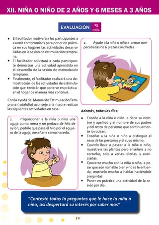 92
XII. NIÑA O NIÑO DE 2 AÑOS Y 6 MESES A 3 AÑOS
“Conteste todas la preguntas que le hace la niña o
niño, así despertará su interés por saber mas”
EVALUACIÓN
15
min.
1.	 Proporcionar a la niña o niño una
aguja punta roma y un pedazo de hilo de
nylon; pedirle que pase el hilo por el aguje-
ro de la aguja, enseñarle como hacerlo.
2.	 Ayude a la niña o niño a armar rom-
pecabezas de 6 piezas cuadradas.
Enseñe a la niña o niño a decir su nom-
bre y apellido y el nombre de sus padres
y del resto de personas que continuamen-
te lo rodean.
Enseñar a la niña o niño a distinguir el
sexo de las personas y el suyo mismo.
Cuando lleve a pasear a la niña o niño,
muéstrele las plantas pero enséñele a no
cortarlas, solo a verlas, olerlas, y acari-
ciarlas.
Converse mucho con la niña o niño, a pe-
sar que aún no hable bien y no se le entien-
da; motívelo mucho a hablar haciéndole
preguntas.
Poner en práctica una actividad de la se-
sión por día.
El facilitador motivará a los participantes a
asumir compromisos para poner en prácti-
ca en sus hogares las actividades desarro-
lladas en la sesión de estimulación tempra-
na.
El facilitador solicitará a cada participan-
te demostrar una actividad aprendida en
el desarrollo de la sesión de estimulación
temprana.
Finalmente, el facilitador realizará una de-
mostración de las actividades de estimula-
ción que tendrán que ponerse en práctica 	
en el hogar de manera más continua.
l
l
l
l
l
l
l
l
Con la ayuda del Manual de EstimulaciónTem-
prana (rotafolio) aconseje a la madre realizar
las siguientes actividades en casa:
Además, todos los días:
 