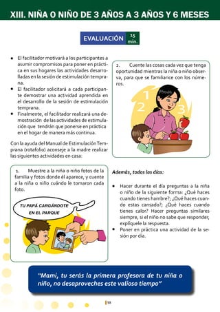 98
XIII. NIÑA O NIÑO DE 3 AÑOS A 3 AÑOS Y 6 MESES
“Mami, tu serás la primera profesora de tu niña o
niño, no desaproveches este valioso tiempo”
1
2 3
1
2 3
TU PAPÁ CARGÁNDOTE
EN EL PARQUE
EVALUACIÓN
15
min.
1.	 Muestre a la niña o niño fotos de la
familia y fotos donde él aparece, y cuente
a la niña o niño cuándo le tomaron cada
foto.
2.	 Cuente las cosas cada vez que tenga
oportunidad mientras la niña o niño obser-
va, para que se familiarice con los núme-
ros.
Hacer durante el día preguntas a la niña
o niño de la siguiente forma: ¿Qué haces
cuando tienes hambre?; ¿Qué haces cuan-
do estas cansado?; ¿Qué haces cuando
tienes calor? Hacer preguntas similares
siempre, si el niño no sabe que responder,
explíquele la respuesta.
Poner en práctica una actividad de la se-
sión por día.
El facilitador motivará a los participantes a
asumir compromisos para poner en prácti-
ca en sus hogares las actividades desarro-
lladas en la sesión de estimulación tempra-
na.
El facilitador solicitará a cada participan-
te demostrar una actividad aprendida en
el desarrollo de la sesión de estimulación
temprana.
Finalmente, el facilitador realizará una de-
mostración de las actividades de estimula-
ción que tendrán que ponerse en práctica 	
en el hogar de manera más continua.
l
l
l
l
l
Con la ayuda del Manual de EstimulaciónTem-
prana (rotafolio) aconseje a la madre realizar
las siguientes actividades en casa:
Además, todos los días:
 