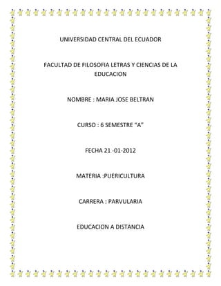 UNIVERSIDAD CENTRAL DEL ECUADOR


FACULTAD DE FILOSOFIA LETRAS Y CIENCIAS DE LA
                EDUCACION


       NOMBRE : MARIA JOSE BELTRAN


           CURSO : 6 SEMESTRE “A”


             FECHA 21 -01-2012


          MATERIA :PUERICULTURA


           CARRERA : PARVULARIA


           EDUCACION A DISTANCIA
 