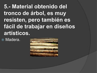 5.- Material obtenido del tronco de árbol, es muy resisten, pero también es fácil de trabajar en diseños artísticos.Madera.