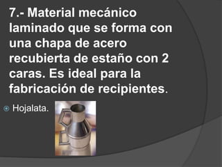 7.- Material mecánico laminado que se forma con una chapa de acero recubierta de estaño con 2 caras. Es ideal para la fabricación de recipientes.Hojalata.