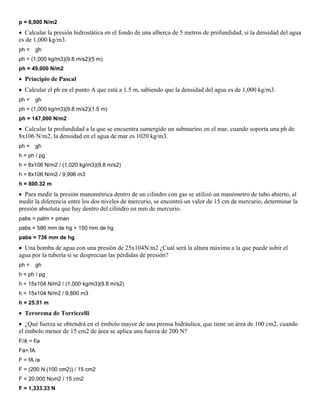 p = 6,000 N/m2
 Calcular la presión hidrostática en el fondo de una alberca de 5 metros de profundidad, si la densidad del agua
es de 1,000 kg/m3.
ph =     gh
ph = (1,000 kg/m3)(9.8 m/s2)(5 m)
ph = 49,000 N/m2
 Principio de Pascal
 Calcular el ph en el punto A que está a 1.5 m, sabiendo que la densidad del agua es de 1,000 kg/m3.
ph =     gh
ph = (1,000 kg/m3)(9.8 m/s2)(1.5 m)
ph = 147,000 N/m2
 Calcular la profundidad a la que se encuentra sumergido un submarino en el mar, cuando soporta una ph de
8x106 N/m2, la densidad en el agua de mar es 1020 kg/m3.
ph =     gh
h = ph / pg
h = 8x106 N/m2 / (1,020 kg/m3)(9.8 m/s2)
h = 8x106 N/m2 / 9,996 m3
h = 800.32 m
 Para medir la presión manométrica dentro de un cilindro con gas se utilizó un manómetro de tubo abierto, al
medir la diferencia entre los dos niveles de mercurio, se encontró un valor de 15 cm de mercurio, determinar la
presión absoluta que hay dentro del cilindro en mm de mercurio.
pabs = patm + pman
pabs = 586 mm de hg + 150 mm de hg
pabs = 736 mm de hg
 Una bomba de agua con una presión de 25x104N/m2 ¿Cuál será la altura máxima a la que puede subir el
agua por la tubería si se desprecian las pérdidas de presión?
ph =     gh
h = ph / pg
h = 15x104 N/m2 / (1,000 kg/m3)(9.8 m/s2)
h = 15x104 N/m2 / 9,800 m3
h = 25.51 m
 Terorema de Torriccelli
 ¿Qué fuerza se obtendrá en el émbolo mayor de una prensa hidráulica, que tiene un área de 100 cm2, cuando
el émbolo menor de 15 cm2 de área se aplica una fuerza de 200 N?
F/A = f/a
Fa= fA
F = fA /a
F = (200 N (100 cm2)) / 15 cm2
F = 20,000 Ncm2 / 15 cm2
F = 1,333.33 N
 