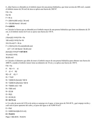  ¿Qué fuerza se obtendrá en el émbolo mayor de una prensa hidráulica, que tiene un área de 400 cm2, cuando
el émbolo menor de 30 cm2 de área se aplica una fuerza de 300 N?
F/A = f/a
Fa= fA
F = fA /a
F = (300 N (400 cm2)) / 30 cm2
F = 120,000 Ncm2 / 30 cm2
F = 4,000 N
 Calcular la fuerza que se obtendrá en el émbolo mayor de una prensa hidráulica que tiene un diámetro de 20
cm, si el émbolo menor de 8 cm se ejerce una fuerza de 150 N.
     r2
(10cm)2(3.1416) F/A = f/a
100 cm2(3.1416) Fa= fA
314.16 cm2 F = fA /a
F = (150 N (314.16 cm2))/50.26 cm2
     r2 F = 47,124 Ncm2 / 50.26 cm2
(4cm)2(3.1416) F = 937.60 N
16 cm2(3.1416)
50.26 cm2
 Calcular el diámetro que debe de tener el émbolo mayor de una prensa hidráulica para obtener una fuerza de
2000 N, cuando el émbolo menor tiene un diámetro de 10 cm y se aplica una fuerza de 100 N.
F/A = f/a
F/        R2 = f /       r2
F         r2 = f     R2
R2 = (F            r2) / f
R = " Fr2/f
R = "(2000 N (5cm)2)/ 100 N
R = "(2000 N (25cm2))/ 100 N
R = "50000 cm2 / 100
R = "500 cm2
R = 22.36
D = R(2)
D = 22.36 (2)
D = 44.72 cm
 Un cubo de acero de 0.20 m de arista se sumerge en el agua, si tiene peso de 564.48 N, ¿qué empuje recibe y
cuál será el peso aparente del cubo y el peso del agua es de 9,800 N/m3?
E = PeV
E = 9,800 N/m3(8x10-3 m3)
E = 78.40 N
Papa = 564.48 N - 78.40 N
 