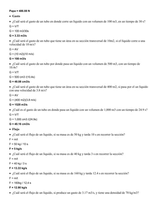 Papa = 486.08 N
 Gasto
 ¿Cuál será el gasto de un tubo en donde corre un líquido con un volumen de 100 m3, en un tiempo de 30 s?
G = V/T
G = 100 m3/30s
G = 3.33 m3/s
 ¿Cuál será el gasto de un tubo que tiene un área en su sección transversal de 10m2, si el líquido corre a una
velocidad de 10 m/s?
G = AV
G = (10 m2)(10 m/s)
G = 100 m3/s
 ¿Cuál será el gasto de un tubo por donde pasa un líquido con un volumen de 500 m3, con un tiempo de
10.4s?
G = V/T
G = 500 cm3 /(10.4s)
G = 48.08 cm3/s
 ¿Cuál será el gasto de un tubo que tiene un área en su sección transversal de 400 m2, si pasa por el un líquido
con una velocidad de 3.8 m/s?
G = AV
G = (400 m2)(3.8 m/s)
G = 1520 m3/s
 ¿Cuál es el gasto de un tubo en donde pasa un líquido con un volumen de 1,000 m3 con un tiempo de 24.9 s?
G = V/T
G = 1,000 cm3 /(24.9s)
G = 40.16 cm3/s
 Flujo
 ¿Cuál será el flujo de un líquido, si su masa es de 50 kg y tarda 10 s en recorrer la sección?
F = m/t
F = 50 kg / 10 s
F = 5 kg/s
 ¿Cuál será el flujo de un líquido, si su masa es de 40 kg y tarda 3 s en recorrer la sección?
F = m/t
F = 40 kg / 3 s
F = 13.33 kg/s
 ¿Cuál será el flujo de un líquido, si su masa es de 160 kg y tarda 12.4 s en recorrer la sección?
F = m/t
F = 160kg / 12.4 s
F = 12.90 kg/s
 ¿Cuál será el flujo de un líquido, si produce un gasto de 3.17 m3/s, y tiene una densidad de 70 kg/m3?
 