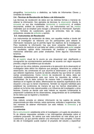 etnográfica, hermenéutica o dialéctica, se habla de Informantes Claves y
Unidades de Análisis.
5.4.- Técnicas de Recolección de Datos o de Información
Las técnicas de recolección de datos son las distintas formas o maneras de
obtener la información. Son ejemplos de técnicas; la observación directa, la
encuesta en sus dos modalidades (entrevista o cuestionario), el análisis
documental, análisis de contenido, etc. Los instrumentos son los medios
materiales que se emplean para recoger y almacenar la información. Ejemplo:
fichas, formatos de cuestionario, guías de entrevista, lista de cotejo,
grabadores, escalas de actitudes u opinión.
 5.5.- Instrumentos de Recolección
Los instrumentos de recolección de datos, son aquellos medios a través del
cual el investigador se relaciona con los participantes para obtener la
información necesaria que le permita lograr los objetivos de la investigación.
Para recolectar la información hay que tener presente: Seleccionar un
instrumento de medición el cual debe ser válido y confiable para poder aceptar
los resultados, aplicar dicho instrumento de medición y organizar las
mediciones obtenidas para poder analizarlos. Entre algunos instrumentos
tenemos:
Observación
Es el registro visual de lo ocurre es una situacional real, clasificando y
consignando los acontecimientos pertinentes de acuerdo con algún esquema
previsto y según el problema que se estudia
Al igual con los otros métodos, previamente a la ejecución de la observación el
investigador debe definir los objetivos que persigue, determinar su unidad de
observación, las condiciones en que asumirá la observación y las conductas
que deberán registrarse. Cuando se decide utilizarla hay que tomar en cuenta
ciertas consideraciones. Como método de recolección de datos, debe ser
planificado cuidadosamente para que reúna los requisitos de validez y
confiabilidad. Se le debe conducir de manera hábil y sistemática y tener
destreza en el registro de datos, diferenciando los aspectos significativos de la
situación y los que no tienen importancia. También se requiere habilidad para
establecer las condiciones de manera tal que los hechos observables se
realicen en la forma más natural posible y sin influencia del investigador u otros
factores. Cuando se decide usar este método es requisito fundamental la
preparación cuidadosa de los observadores, asegurándose así la confiabilidad
de los datos que se registren y recolecten.
La encuesta
Este método consiste en obtener información de los sujetos de estudio,
proporcionada por ellos mismos, sobre opiniones, actitudes o sugerencias. Hay
dos maneras de obtener información con este método: la entrevista y el
cuestionario.
La entrevista
Es la comunicación establecida entre el investigador y el sujeto de estudiado a
fin de obtener respuestas verbales a las interrogantes planteadas sobre el
problema propuesto. Se estima que este instrumento es más eficaz que el
cuestionario, ya que permite obtener una información más completa. A través
de ella el investigador puede explicar el propósito del estudio y especificar


                                                                               12
 