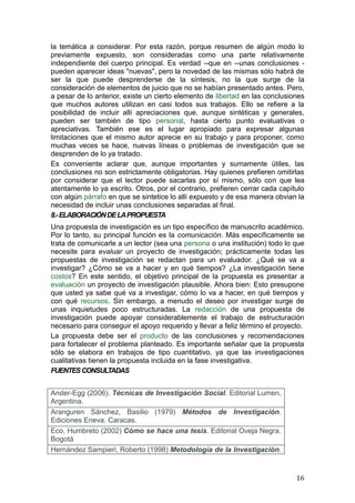 la temática a considerar. Por esta razón, porque resumen de algún modo lo
previamente expuesto, son consideradas como una parte relativamente
independiente del cuerpo principal. Es verdad --que en --unas conclusiones -
pueden aparecer ideas "nuevas", pero la novedad de las mismas sólo habrá de
ser la que puede desprenderse de la síntesis, no la que surge de la
consideración de elementos de juicio que no se habían presentado antes. Pero,
a pesar de lo anterior, existe un cierto elemento de libertad en las conclusiones
que muchos autores utilizan en casi todos sus trabajos. Ello se refiere a la
posibilidad de incluir allí apreciaciones que, aunque sintéticas y generales,
pueden ser también de tipo personal, hasta cierto punto evaluativas o
apreciativas. También ese es el lugar apropiado para expresar algunas
limitaciones que el mismo autor aprecie en su trabajo y para proponer, como
muchas veces se hace, nuevas líneas o problemas de investigación que se
desprenden de lo ya tratado.
Es conveniente aclarar que, aunque importantes y sumamente útiles, las
conclusiones no son estrictamente obligatorias. Hay quienes prefieren omitirlas
por considerar que el lector puede sacarlas por sí mismo, sólo con que lea
atentamente lo ya escrito. Otros, por el contrario, prefieren cerrar cada capítulo
con algún párrafo en que se sintetice lo allí expuesto y de esa manera obvian la
necesidad de incluir unas conclusiones separadas al final.
8.- ELABORACIÓN DE LA PROPUESTA
Una propuesta de investigación es un tipo específico de manuscrito académico.
Por lo tanto, su principal función es la comunicación. Más específicamente se
trata de comunicarle a un lector (sea una persona o una institución) todo lo que
necesite para evaluar un proyecto de investigación; prácticamente todas las
propuestas de investigación se redactan para un evaluador. ¿Qué se va a
investigar? ¿Cómo se va a hacer y en qué tiempos? ¿La investigación tiene
costos? En este sentido, el objetivo principal de la propuesta es presentar a
evaluación un proyecto de investigación plausible. Ahora bien: Esto presupone
que usted ya sabe qué va a investigar, cómo lo va a hacer, en qué tiempos y
con qué recursos. Sin embargo, a menudo el deseo por investigar surge de
unas inquietudes poco estructuradas. La redacción de una propuesta de
investigación puede apoyar considerablemente el trabajo de estructuración
necesario para conseguir el apoyo requerido y llevar a feliz término el proyecto.
La propuesta debe ser el producto de las conclusiones y recomendaciones
para fortalecer el problema planteado. Es importante señalar que la propuesta
sólo se elabora en trabajos de tipo cuantitativo, ya que las investigaciones
cualitativas tienen la propuesta incluida en la fase investigativa.
FUENTES CONSULTADAS


Ander-Egg (2006). Técnicas de Investigación Social. Editorial Lumen,
Argentina.
Aranguren Sánchez, Basilio (1979) Métodos de Investigación.
Ediciones Eneva. Caracas.
Eco, Humbreto (2002) Cómo se hace una tesis. Editorial Oveja Negra.
Bogotá
Hernández Sampieri, Roberto (1998) Metodología de la Investigación.


                                                                               16
 