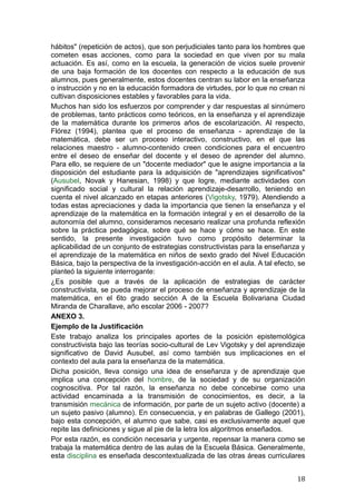 hábitos" (repetición de actos), que son perjudiciales tanto para los hombres que
cometen esas acciones, como para la sociedad en que viven por su mala
actuación. Es así, como en la escuela, la generación de vicios suele provenir
de una baja formación de los docentes con respecto a la educación de sus
alumnos, pues generalmente, estos docentes centran su labor en la enseñanza
o instrucción y no en la educación formadora de virtudes, por lo que no crean ni
cultivan disposiciones estables y favorables para la vida.
Muchos han sido los esfuerzos por comprender y dar respuestas al sinnúmero
de problemas, tanto prácticos como teóricos, en la enseñanza y el aprendizaje
de la matemática durante los primeros años de escolarización. Al respecto,
Flórez (1994), plantea que el proceso de enseñanza - aprendizaje de la
matemática, debe ser un proceso interactivo, constructivo, en el que las
relaciones maestro - alumno-contenido creen condiciones para el encuentro
entre el deseo de enseñar del docente y el deseo de aprender del alumno.
Para ello, se requiere de un "docente mediador" que le asigne importancia a la
disposición del estudiante para la adquisición de "aprendizajes significativos"
(Ausubel, Novak y Hanesian, 1998) y que logre, mediante actividades con
significado social y cultural la relación aprendizaje-desarrollo, teniendo en
cuenta el nivel alcanzado en etapas anteriores (Vigotsky, 1979). Atendiendo a
todas estas apreciaciones y dada la importancia que tienen la enseñanza y el
aprendizaje de la matemática en la formación integral y en el desarrollo de la
autonomía del alumno, consideramos necesario realizar una profunda reflexión
sobre la práctica pedagógica, sobre qué se hace y cómo se hace. En este
sentido, la presente investigación tuvo como propósito determinar la
aplicabilidad de un conjunto de estrategias constructivistas para la enseñanza y
el aprendizaje de la matemática en niños de sexto grado del Nivel Educación
Básica, bajo la perspectiva de la investigación-acción en el aula. A tal efecto, se
planteó la siguiente interrogante:
¿Es posible que a través de la aplicación de estrategias de carácter
constructivista, se pueda mejorar el proceso de enseñanza y aprendizaje de la
matemática, en el 6to grado sección A de la Escuela Bolivariana Ciudad
Miranda de Charallave, año escolar 2006 - 2007?
ANEXO 3.
Ejemplo de la Justificación
Este trabajo analiza los principales aportes de la posición epistemológica
constructivista bajo las teorías socio-cultural de Lev Vigotsky y del aprendizaje
significativo de David Ausubel, así como también sus implicaciones en el
contexto del aula para la enseñanza de la matemática.
Dicha posición, lleva consigo una idea de enseñanza y de aprendizaje que
implica una concepción del hombre, de la sociedad y de su organización
cognoscitiva. Por tal razón, la enseñanza no debe concebirse como una
actividad encaminada a la transmisión de conocimientos, es decir, a la
transmisión mecánica de información, por parte de un sujeto activo (docente) a
un sujeto pasivo (alumno). En consecuencia, y en palabras de Gallego (2001),
bajo esta concepción, el alumno que sabe, casi es exclusivamente aquel que
repite las definiciones y sigue al pie de la letra los algoritmos enseñados.
Por esta razón, es condición necesaria y urgente, repensar la manera como se
trabaja la matemática dentro de las aulas de la Escuela Básica. Generalmente,
esta disciplina es enseñada descontextualizada de las otras áreas curriculares


                                                                                18
 