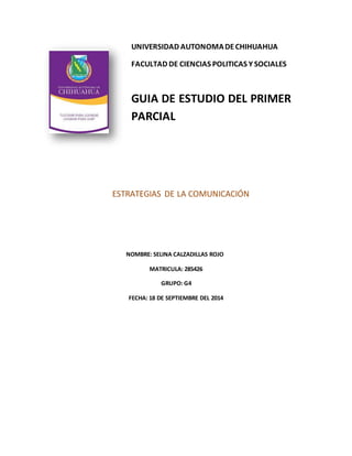 UNIVERSIDAD AUTONOMA DE CHIHUAHUA 
FACULTAD DE CIENCIAS POLITICAS Y SOCIALES 
GUIA DE ESTUDIO DEL PRIMER 
PARCIAL 
ESTRATEGIAS DE LA COMUNICACIÓN 
NOMBRE: SELINA CALZADILLAS ROJO 
MATRICULA: 285426 
GRUPO: G4 
FECHA: 18 DE SEPTIEMBRE DEL 2014 
 