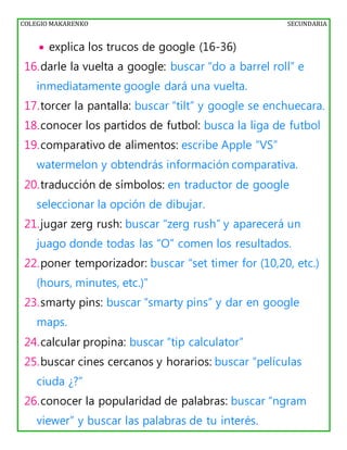 COLEGIO MAKARENKO SECUNDARIA
 explica los trucos de google (16-36)
16.darle la vuelta a google: buscar “do a barrel roll” e
inmediatamente google dará una vuelta.
17.torcer la pantalla: buscar “tilt” y google se enchuecara.
18.conocer los partidos de futbol: busca la liga de futbol
19.comparativo de alimentos: escribe Apple “VS”
watermelon y obtendrás información comparativa.
20.traducción de símbolos: en traductor de google
seleccionar la opción de dibujar.
21.jugar zerg rush: buscar “zerg rush” y aparecerá un
juago donde todas las “O” comen los resultados.
22.poner temporizador: buscar “set timer for (10,20, etc.)
(hours, minutes, etc.)”
23.smarty pins: buscar “smarty pins” y dar en google
maps.
24.calcular propina: buscar “tip calculator”
25.buscar cines cercanos y horarios: buscar “películas
ciuda ¿?”
26.conocer la popularidad de palabras: buscar “ngram
viewer” y buscar las palabras de tu interés.
 