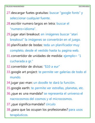 COLEGIO MAKARENKO SECUNDARIA
27.descargar fuetes gratuitas: buscar “google fonts” y
seleccionar cualquier fuente.
28.escribir numero largos en letra: buscar el
“numero=idioma”.
29.jugar atari breakout: en imágenes buscar “atari
breakout” la imágenes se convertirán en el juego.
30.planificador de bodas: teda un planificador muy
completo, desde el vestido hasta tu pagina web.
31.convertidor de unidades de medida: ejemplo= “1
cucharada a gr.”
32.convertidor de divisas: “$10 a eur”
33.google art project: te permite ver galerías de todo el
mundo.
34.jugar pac-man: un doodle te dará la función.
35.google earth: te permite ver estrellas, planetas, etc.
36.¿que es una mandala? se representa el universo el
nacrocosmos del cosmos y el microcosmos.
37.¿que significa mandala? circulo
38.¿para que las ocupan los profesionales? para usos
terapéuticos.
 