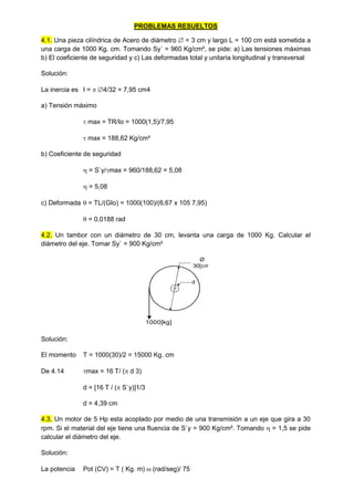 PROBLEMAS RESUELTOS
4.1. Una pieza cilíndrica de Acero de diámetro  = 3 cm y largo L = 100 cm está sometida a
una carga de 1000 Kg. cm. Tomando Sy´ = 960 Kg/cm², se pide: a) Las tensiones máximas
b) El coeficiente de seguridad y c) Las deformadas total y unitaria longitudinal y transversal
Solución:
La inercia es I =  4/32 = 7,95 cm4
a) Tensión máximo
 max = TR/Io = 1000(1,5)/7,95
 max = 188,62 Kg/cm²
b) Coeficiente de seguridad
 = S`y/max = 960/188,62 = 5,08
 = 5,08
c) Deformada  = TL/(GIo) = 1000(100)/(6,67 x 105 7,95)
 = 0,0188 rad
4.2. Un tambor con un diámetro de 30 cm, levanta una carga de 1000 Kg. Calcular el
diámetro del eje. Tomar Sy` = 900 Kg/cm²
Ø
30[cm]
d
1000[kg]
Solución:
El momento T = 1000(30)/2 = 15000 Kg. cm
De 4.14 max = 16 T/ ( d 3)
d = [16 T / ( S`y)]1/3
d = 4,39 cm
4.3. Un motor de 5 Hp esta acoplado por medio de una transmisión a un eje que gira a 30
rpm. Si el material del eje tiene una fluencia de S`y = 900 Kg/cm². Tomando  = 1,5 se pide
calcular el diámetro del eje.
Solución:
La potencia Pot (CV) = T ( Kg. m)  (rad/seg)/ 75
 