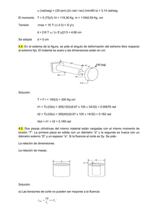  (rad/seg) = (30 rpm) (2 rad / rev) (min/60 s) = 3,14 rad/seg
El momento T = 5 (75)/3,14 = 119,36 Kg. m = 11942,59 Kg. cm
Tensión max = 16 T/ ( d 3) < S`y/
d = [16 T  / ( S`y)]1/3 = 4,66 cm
Se adopta d = 5 cm
4.4. En el sistema de la figura, se pide el ángulo de deformación del extremo libre respecto
al extremo fijo. El material es acero y las dimensiones están en cm
6 Ø
1Ø
3Ø
120
40 100 [kg]
Solución:
T = F r = 100(3) = 300 Kg cm
1 = TL/(GIo) = 300(120)/(6.67 x 105  34/32) = 0.00678 rad
2 = TL/(GIo) = 300(40)/(6.67 x 105  14/32) = 0.182 rad
tot = 1 + 2 = 0.189 rad
4.5. Dos piezas cilíndricas del mismo material están cargadas con el mismo momento de
torsión “T”. La primera pieza es sólida con un diámetro “d” y la segunda es hueca con un
diámetro externo “D” y un espesor “e”. Si la fluencia al corte es Sy. Se pide :
La relación de dimensiones
La relación de masas.
d
D
e
Solución:
a) Las tensiones de corte no pueden ser mayores a la fluencia
´
max y
o
S
I
TR



 
