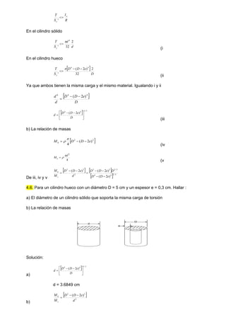 R
I
S
T o
y

'
En el cilindro sólido
d
d
S
T
y
2
32
'
4


(i
En el cilindro hueco
 
D
e
D
D
S
T
y
2
32
)
2
(
'
4
4




(ii
Ya que ambos tienen la misma carga y el mismo material. Igualando i y ii
 
D
e
D
D
d
d 4
4
4
)
2
( 


  3
/
1
4
4
)
2
(





 


D
e
D
D
d
(iii
b) La relación de masas
 
2
2
)
2
(
4
e
D
D
Mh 




(iv
4
2
d
Ms



(v
De iii, iv y v
   
  3
/
2
4
4
3
/
2
2
2
2
2
2
)
2
(
)
2
(
)
2
(
e
D
D
D
e
D
D
d
e
D
D
M
M
s
h








4.6. Para un cilindro hueco con un diámetro D = 5 cm y un espesor e = 0,3 cm. Hallar :
a) El diámetro de un cilindro sólido que soporta la misma carga de torsión
b) La relación de masas
d
D
e
Solución:
a)
  3
/
1
4
4
)
2
(





 


D
e
D
D
d
d = 3.6849 cm
b)
 
2
2
2
)
2
(
d
e
D
D
M
M
s
h 


 