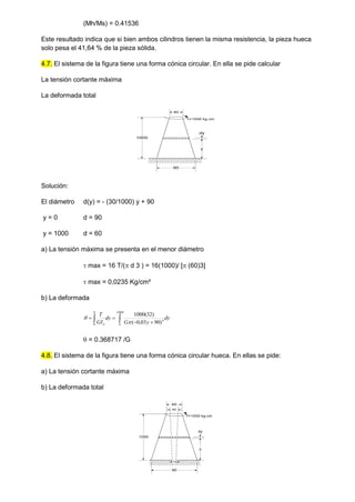(Mh/Ms) = 0.41536
Este resultado indica que si bien ambos cilindros tienen la misma resistencia, la pieza hueca
solo pesa el 41,64 % de la pieza sólida.
4.7. El sistema de la figura tiene una forma cónica circular. En ella se pide calcular
La tensión cortante máxima
La deformada total
Solución:
El diámetro d(y) = - (30/1000) y + 90
y = 0 d = 90
y = 1000 d = 60
a) La tensión máxima se presenta en el menor diámetro
 max = 16 T/( d 3 ) = 16(1000)/ [ (60)3]
 max = 0,0235 Kg/cm²
b) La deformada
dy
y
G
dy
GI
T
h
o

 



1000
0
4
0 )
90
03
,
0
(
)
32
(
1000


 = 0.368717 /G
4.8. El sistema de la figura tiene una forma cónica circular hueca. En ellas se pide:
a) La tensión cortante máxima
b) La deformada total
60
1000
90
y
dy
T=1000 kg cm
60
1000
90
y
dy
T=1000 kg cm
45
15
 