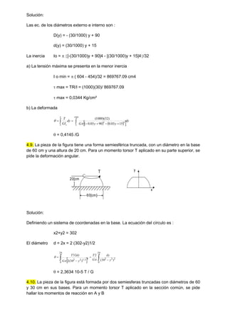 Solución:
Las ec. de los diámetros externo e interno son :
D(y) = - (30/1000) y + 90
d(y) = (30/1000) y + 15
La inercia Io =  [-(30/1000)y + 90]4 - [(30/1000)y + 15]4/32
a) La tensión máxima se presenta en la menor inercia
I o min =  ( 604 - 454)/32 = 869767.09 cm4
 max = TR/I = (1000)(30)/ 869767.09
 max = 0,0344 Kg/cm²
b) La deformada
   
 dy
y
y
G
dy
GI
T
h
o

 





1000
0
4
4
0 15
03
.
0
90
03
.
0
)
32
)(
1000
(


 = 0,4145 /G
4.9. La pieza de la figura tiene una forma semiesférica truncada, con un diámetro en la base
de 60 cm y una altura de 20 cm. Para un momento torsor T aplicado en su parte superior, se
pide la deformación angular.
T
60[cm]
20[cm
]
y
x
Solución:
Definiendo un sistema de coordenadas en la base. La ecuación del círculo es :
x2+y2 = 302
El diámetro d = 2x = 2 (302-y2)1/2
  
 



20
0
2
2
2
20
0
4
2
/
1
2
2 )
30
(
2
)
30
(
2
32
y
dy
G
T
y
G
dy
T



 = 2,3634 10-5 T / G
4.10. La pieza de la figura está formada por dos semiesferas truncadas con diámetros de 60
y 30 cm en sus bases. Para un momento torsor T aplicado en la sección común, se pide
hallar los momentos de reacción en A y B
 