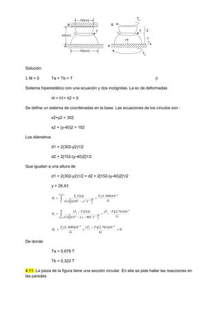 T
60[cm]
40[cm]
30[cm]
A
B
T
A
B
y
x
Ta
Tb
2
1
Solución:
 M = 0 Ta + Tb = T (i
Sistema hiperestático con una ecuación y dos incógnitas. La ec de deformadas
t = 1+ 2 = 0
Se define un sistema de coordenadas en la base. Las ecuaciones de los círculos son :
x2+y2 = 302
x2 + (y-40)2 = 152
Los diámetros
d1 = 2(302-y2)1/2
d2 = 2[152-(y-40)2]1/2
Que igualan a una altura de
d1 = 2(302-y2)1/2 = d2 = 2[152-(y-40)2]1/2
y = 28,43
  G
T
y
G
dy
T a
a
4
43
.
28
0
4
2
/
1
2
2
1
10
)
309
.
1
(
)
30
(
2
32 


  

  G
T
T
y
G
dy
T
T a
a
4
40
43
,
28
4
2
/
1
2
2
2
10
)
761
.
2
)(
(
)
)
40
(
15
(
2
32
)
( 





  

0
10
)
761
.
2
)(
(
10
)
309
.
1
( 4
4






G
T
T
G
T a
a
T

De donde
Ta = 0,678 T
Tb = 0,322 T
4.11. La pieza de la figura tiene una sección circular. En ella se pide hallar las reacciones en
las paredes
 