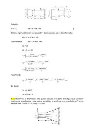 60
45 10
30
30
A B
T 4T
A B
T 4T
Ta
Tb
1 2 3
x
Solución:
 M = 0 Ta + T + Tb = 4T (i
Sistema hiperestático con una ecuación y dos incógnitas. La ec de deformadas
t = 1 + 2 + 3 = 0
Los diámetros d1 = -30 x/45 + 60
d2 = 30
d3 = 3 x + 30
G
T
x
G
dx
T a
a
4
45
0
4
1
10
)
65
.
1
(
)
60
45
/
30
(
32 



  

G
T
T
G
T
T a
a
4
4
2
10
)
773
.
3
)(
(
30
)
32
(
30
)
( 






G
T
T
x
G
dx
T
T a
a
5
85
75
4
3
10
)
668
.
3
)(
3
(
)
195
3
(
32
)
3
( 




  

Resolviendo
0
10
)
668
.
3
)(
3
(
10
)
773
.
3
)(
(
10
)
65
.
1
( 5
4
4









G
T
T
G
T
T
G
T a
a
a
T

De donde
Ta = 0,462 T
Tb = -3,462 T
4.12. Determinar la deformación total que se produce en la barra de la figura que consta de
dos tramos, una cilíndrica y otra cónica, sometida a la acción de un momento torsor T en su
extremo libre. Tomar D = 10 cm y l = 50 cm.
T
l/2
l/2
l/2
D/3
D/2 D
 